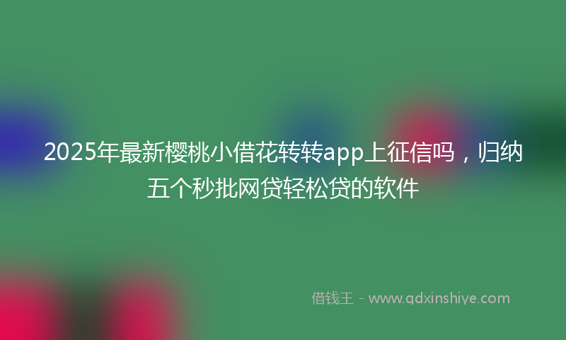 2025年最新樱桃小借花转转app上征信吗，归纳五个秒批网贷轻松贷的软件