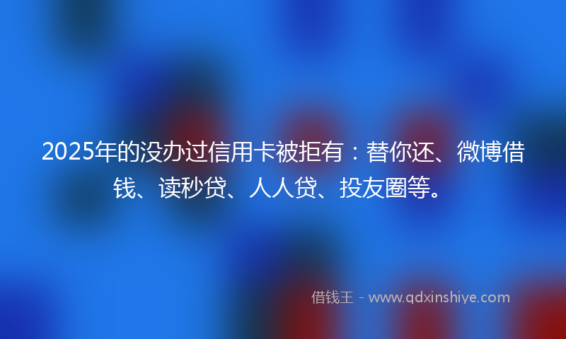2025年的没办过信用卡被拒有：替你还、微博借钱、读秒贷、人人贷、投友圈等。