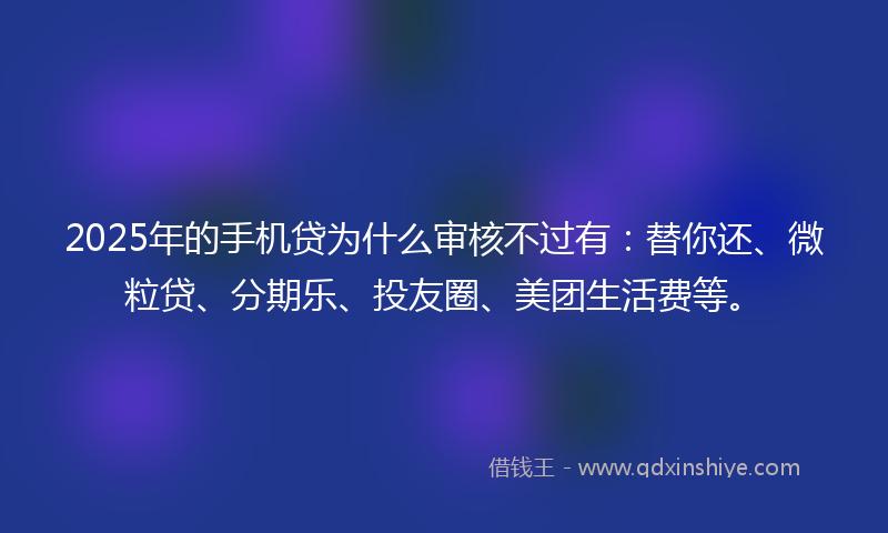 2025年的手机贷为什么审核不过有：替你还、微粒贷、分期乐、投友圈、美团生活费等。