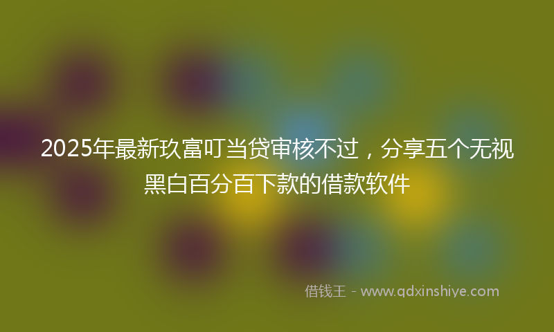 2025年最新玖富叮当贷审核不过，分享五个无视黑白百分百下款的借款软件