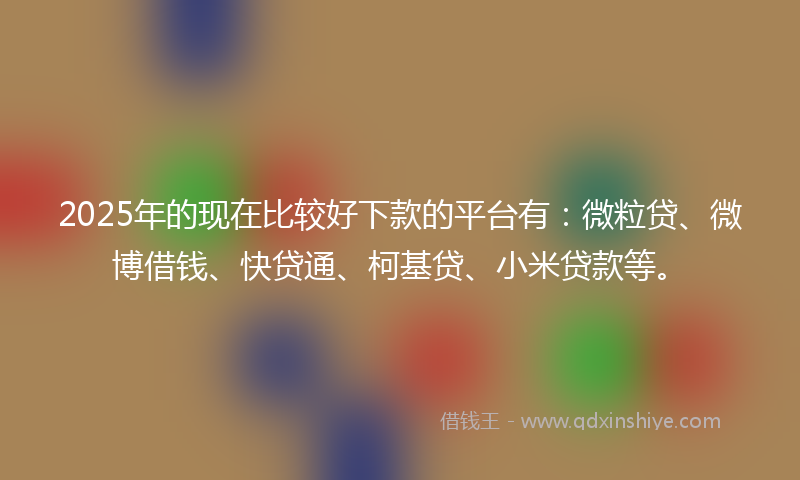 2025年的现在比较好下款的平台有：微粒贷、微博借钱、快贷通、柯基贷、小米贷款等。