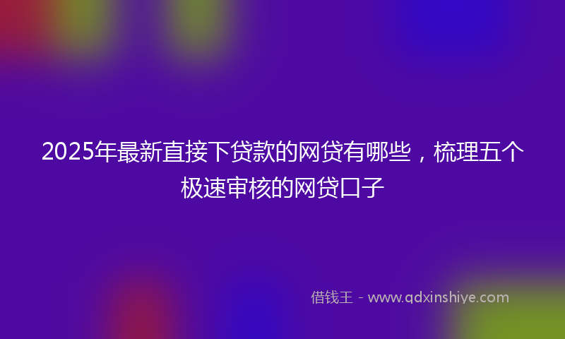 2025年最新直接下贷款的网贷有哪些，梳理五个极速审核的网贷口子