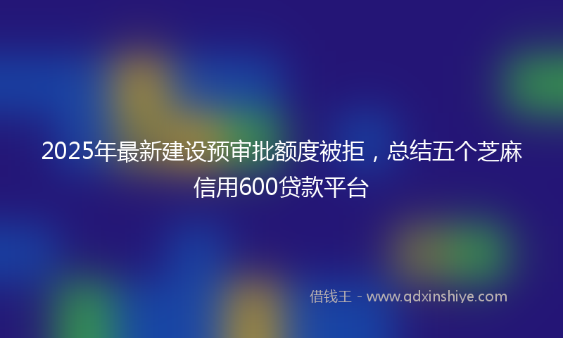 2025年最新建设预审批额度被拒，总结五个芝麻信用600贷款平台