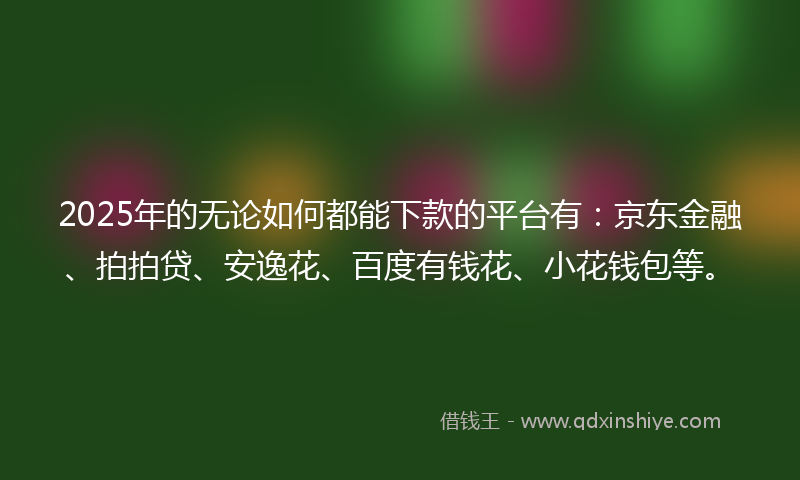2025年的无论如何都能下款的平台有：京东金融、拍拍贷、安逸花、百度有钱花、小花钱包等。