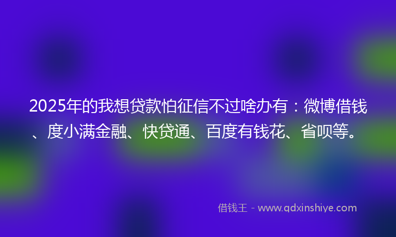 2025年的我想贷款怕征信不过啥办有：微博借钱、度小满金融、快贷通、百度有钱花、省呗等。