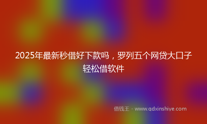 2025年最新秒借好下款吗，罗列五个网贷大口子轻松借软件