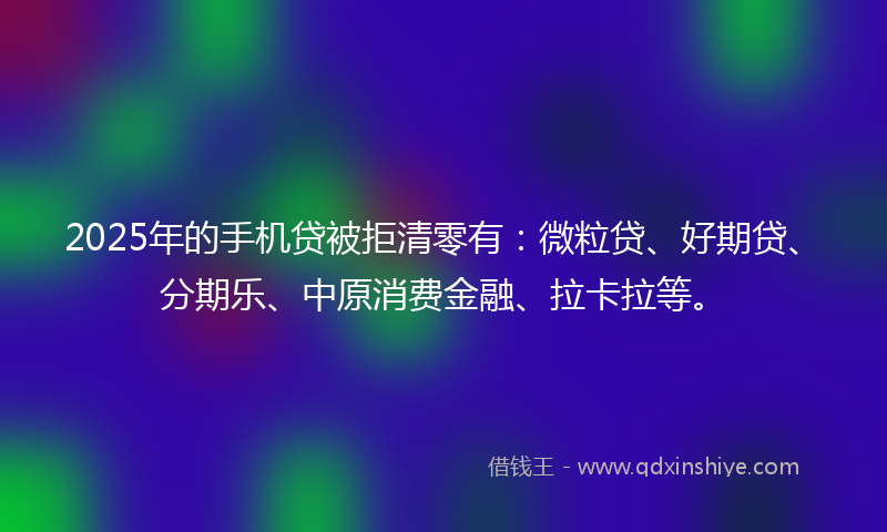 2025年的手机贷被拒清零有：微粒贷、好期贷、分期乐、中原消费金融、拉卡拉等。