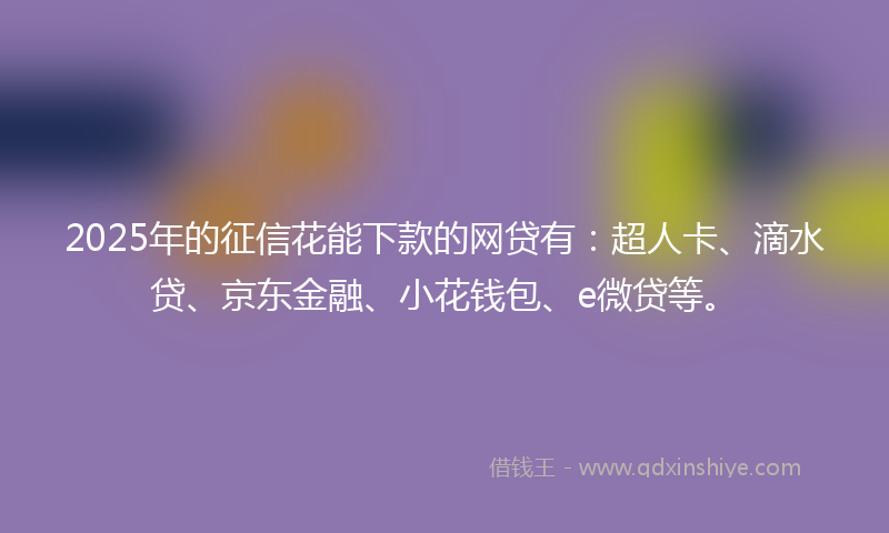 2025年的征信花能下款的网贷有：超人卡、滴水贷、京东金融、小花钱包、e微贷等。