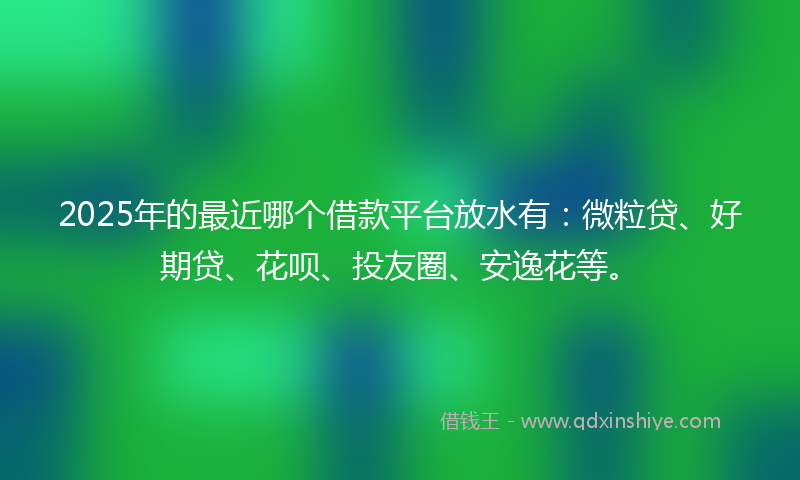 2025年的最近哪个借款平台放水有：微粒贷、好期贷、花呗、投友圈、安逸花等。