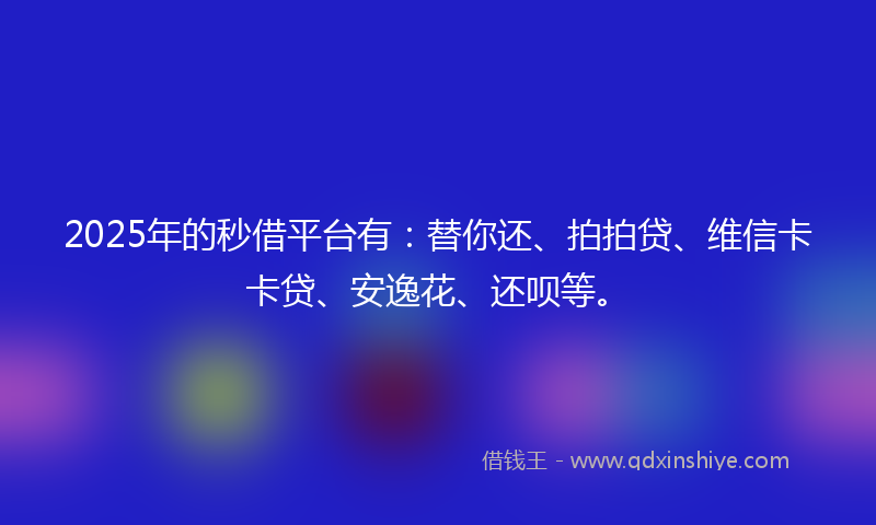 2025年的秒借平台有：替你还、拍拍贷、维信卡卡贷、安逸花、还呗等。