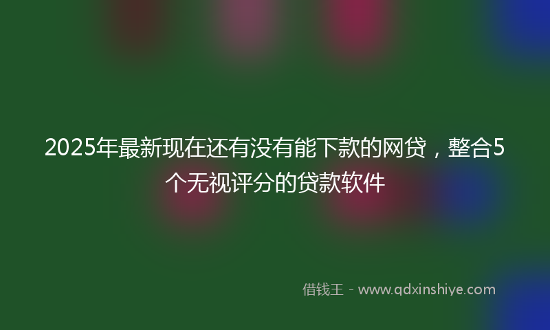 2025年最新现在还有没有能下款的网贷，整合5个无视评分的贷款软件