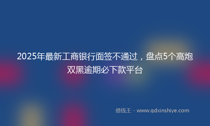 2025年最新工商银行面签不通过，盘点5个高炮双黑逾期必下款平台