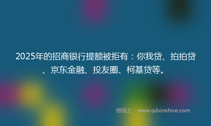2025年的招商银行提额被拒有：你我贷、拍拍贷、京东金融、投友圈、柯基贷等。