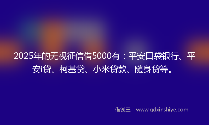 2025年的无视征信借5000有：平安口袋银行、平安i贷、柯基贷、小米贷款、随身贷等。
