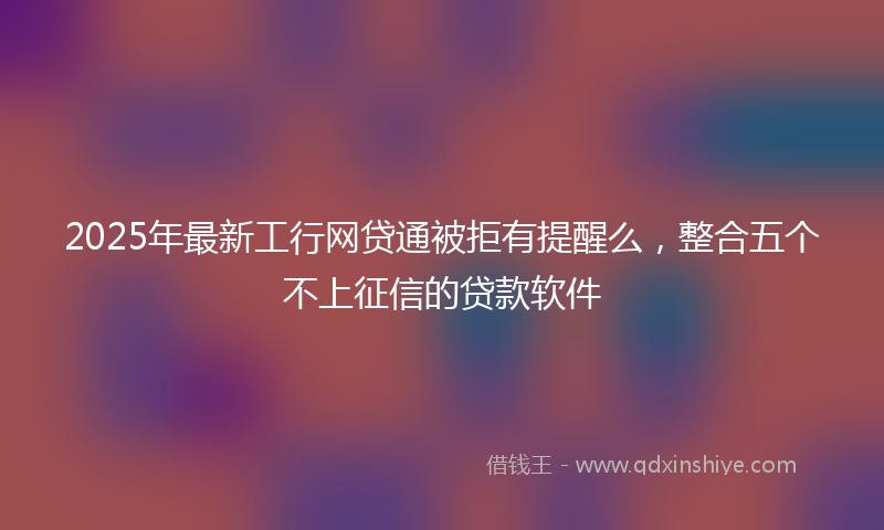 2025年最新工行网贷通被拒有提醒么，整合五个不上征信的贷款软件