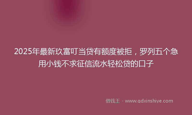2025年最新玖富叮当贷有额度被拒，罗列五个急用小钱不求征信流水轻松贷的口子