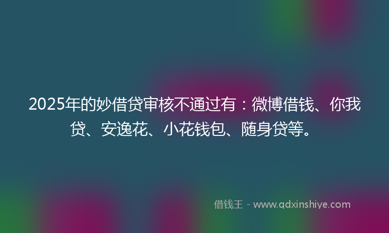 2025年的妙借贷审核不通过有：微博借钱、你我贷、安逸花、小花钱包、随身贷等。