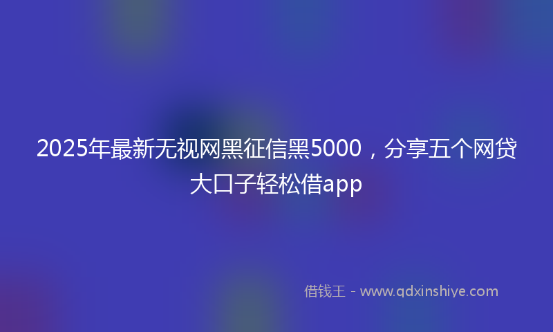 2025年最新无视网黑征信黑5000，分享五个网贷大口子轻松借app