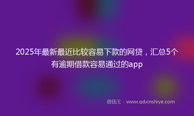 2025年最新最近比较容易下款的网贷，汇总5个有逾期借款容易通过的app