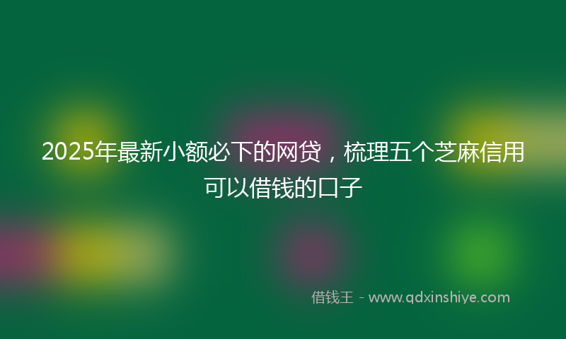 2025年最新小额必下的网贷，梳理五个芝麻信用可以借钱的口子
