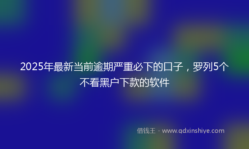 2025年最新当前逾期严重必下的口子，罗列5个不看黑户下款的软件