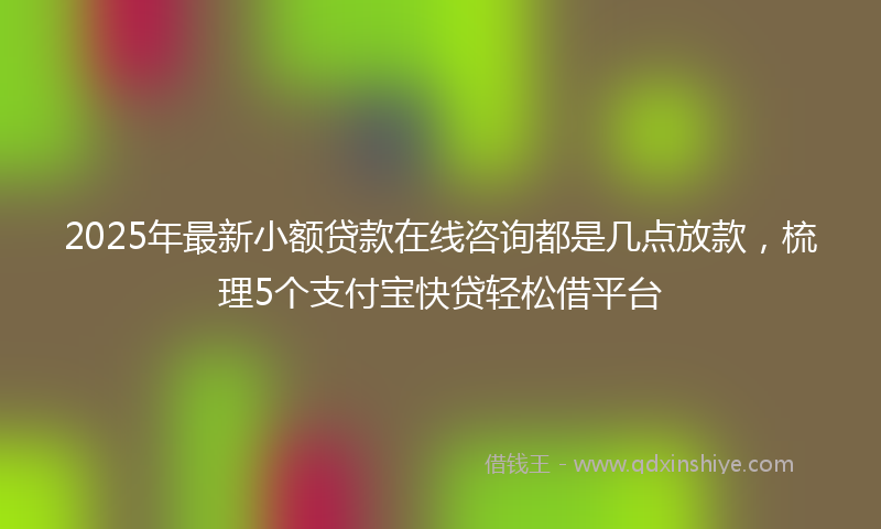 2025年最新小额贷款在线咨询都是几点放款，梳理5个支付宝快贷轻松借平台