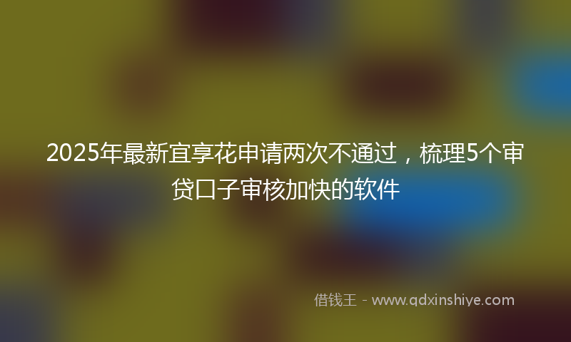 2025年最新宜享花申请两次不通过，梳理5个审贷口子审核加快的软件