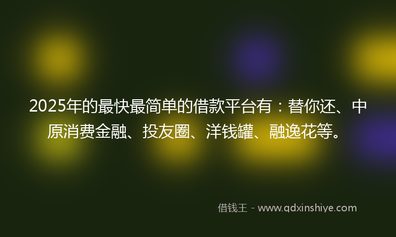 2025年的最快最简单的借款平台有：替你还、中原消费金融、投友圈、洋钱罐、融逸花等。