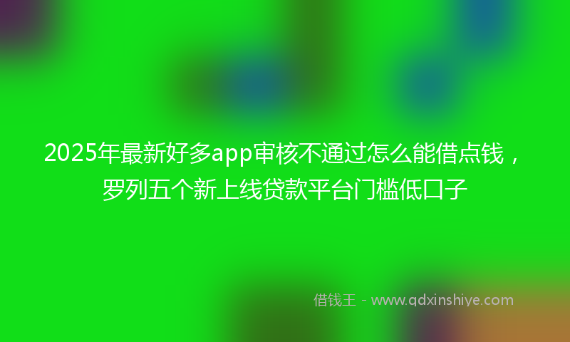 2025年最新好多app审核不通过怎么能借点钱，罗列五个新上线贷款平台门槛低口子