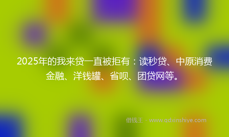2025年的我来贷一直被拒有：读秒贷、中原消费金融、洋钱罐、省呗、团贷网等。