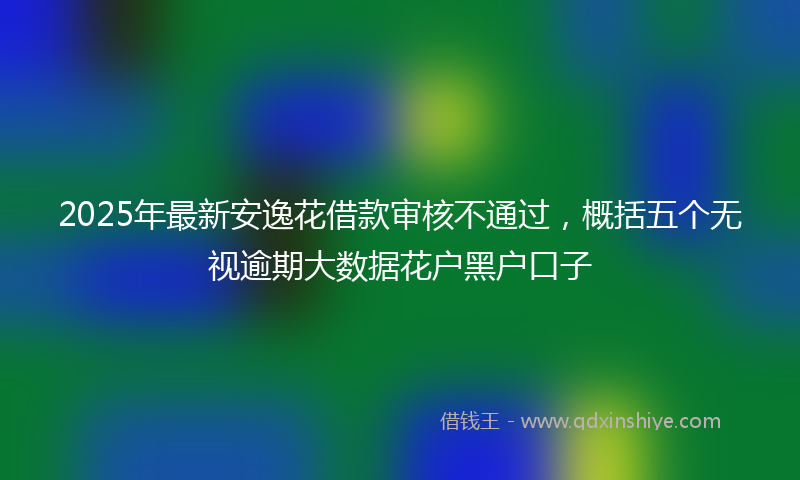 2025年最新安逸花借款审核不通过，概括五个无视逾期大数据花户黑户口子