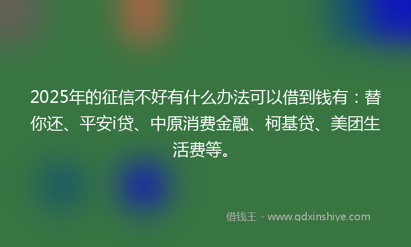 2025年的征信不好有什么办法可以借到钱有：替你还、平安i贷、中原消费金融、柯基贷、美团生活费等。