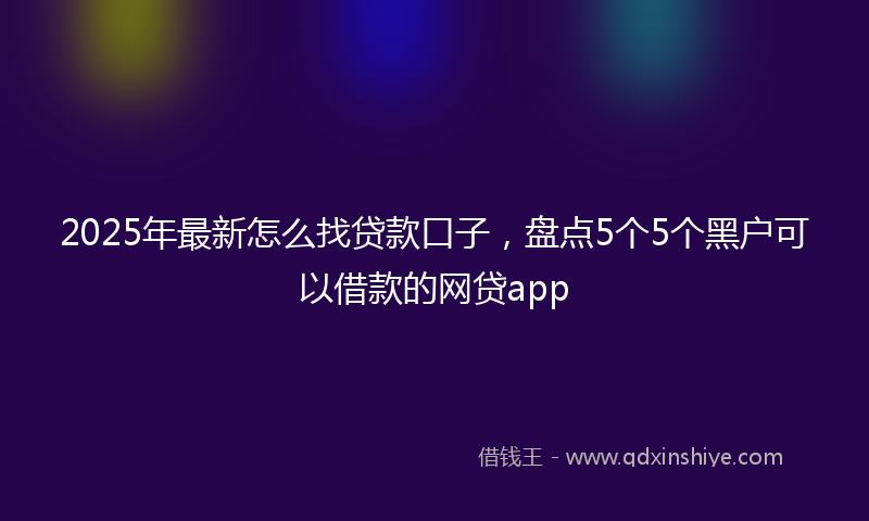2025年最新怎么找贷款口子，盘点5个5个黑户可以借款的网贷app