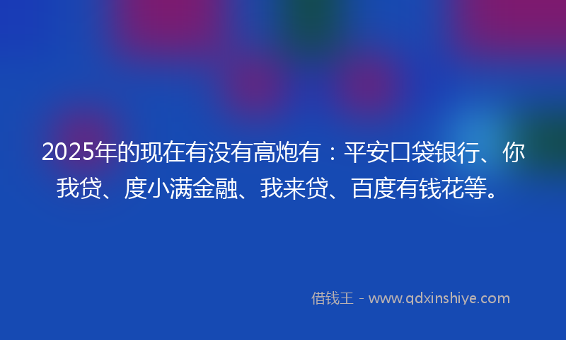 2025年的现在有没有高炮有：平安口袋银行、你我贷、度小满金融、我来贷、百度有钱花等。