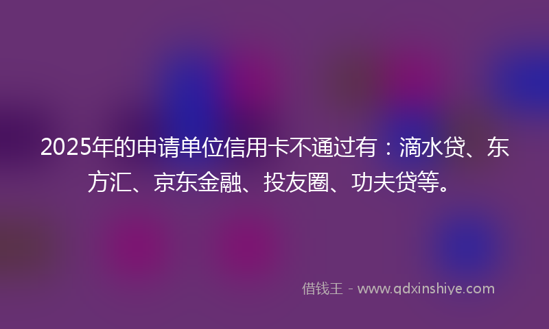 2025年的申请单位信用卡不通过有：滴水贷、东方汇、京东金融、投友圈、功夫贷等。