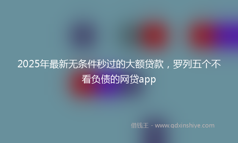2025年最新无条件秒过的大额贷款，罗列五个不看负债的网贷app