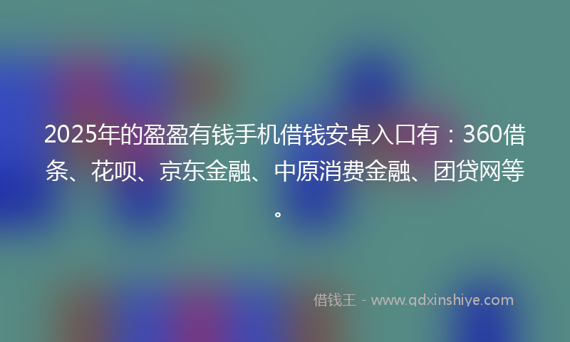 2025年的盈盈有钱手机借钱安卓入口有：360借条、花呗、京东金融、中原消费金融、团贷网等。