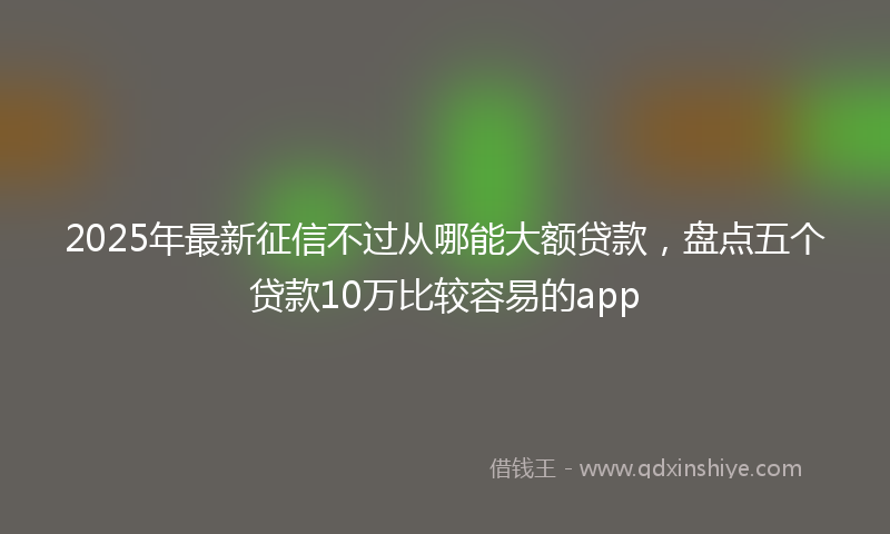 2025年最新征信不过从哪能大额贷款，盘点五个贷款10万比较容易的app
