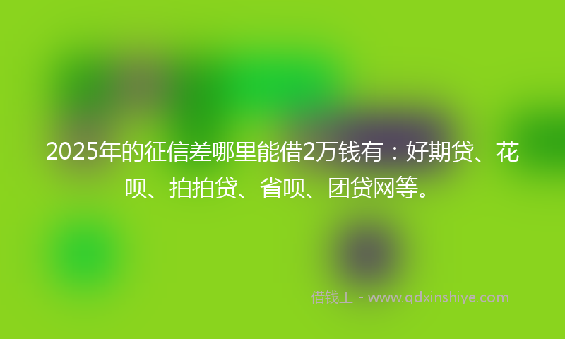 2025年的征信差哪里能借2万钱有：好期贷、花呗、拍拍贷、省呗、团贷网等。