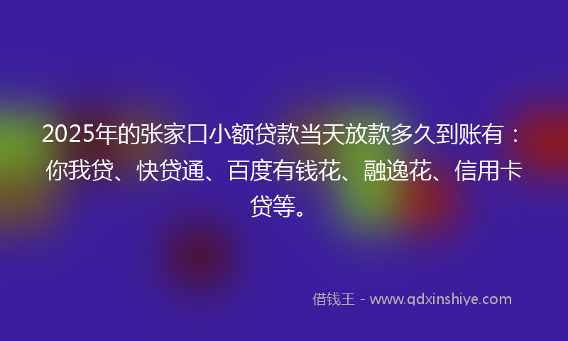 2025年的张家口小额贷款当天放款多久到账有：你我贷、快贷通、百度有钱花、融逸花、信用卡贷等。