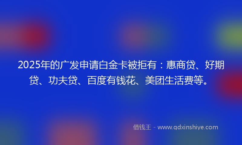 2025年的广发申请白金卡被拒有：惠商贷、好期贷、功夫贷、百度有钱花、美团生活费等。