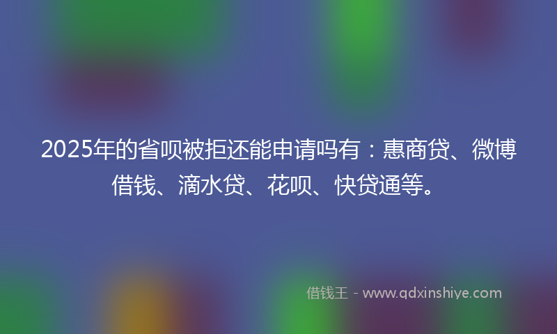 2025年的省呗被拒还能申请吗有：惠商贷、微博借钱、滴水贷、花呗、快贷通等。