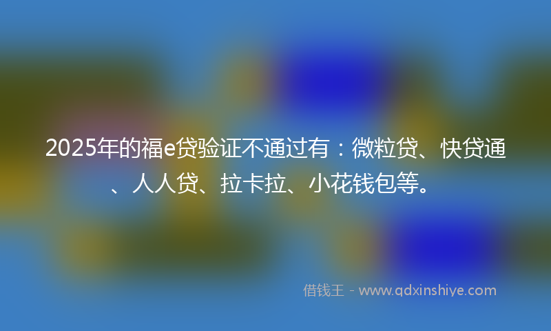 2025年的福e贷验证不通过有：微粒贷、快贷通、人人贷、拉卡拉、小花钱包等。