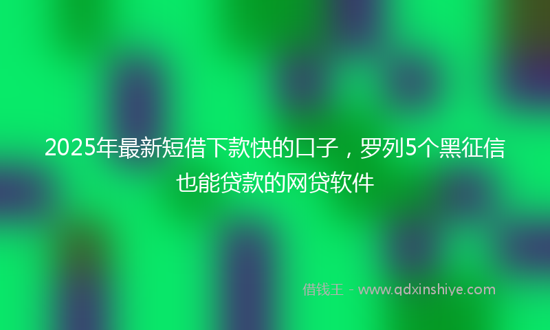 2025年最新短借下款快的口子，罗列5个黑征信也能贷款的网贷软件