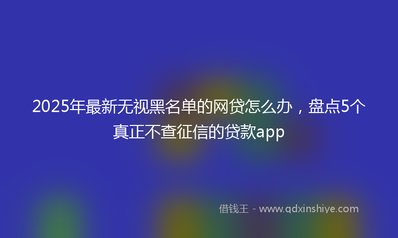 2025年最新无视黑名单的网贷怎么办，盘点5个真正不查征信的贷款app