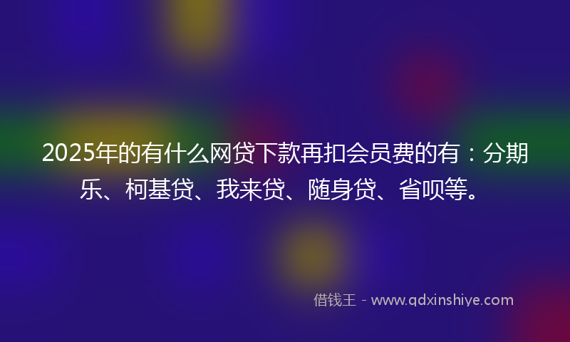 2025年的有什么网贷下款再扣会员费的有：分期乐、柯基贷、我来贷、随身贷、省呗等。