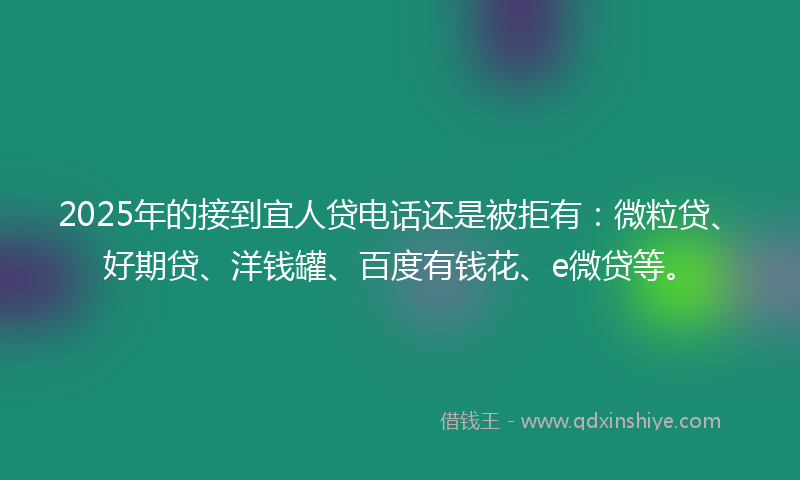 2025年的接到宜人贷电话还是被拒有：微粒贷、好期贷、洋钱罐、百度有钱花、e微贷等。