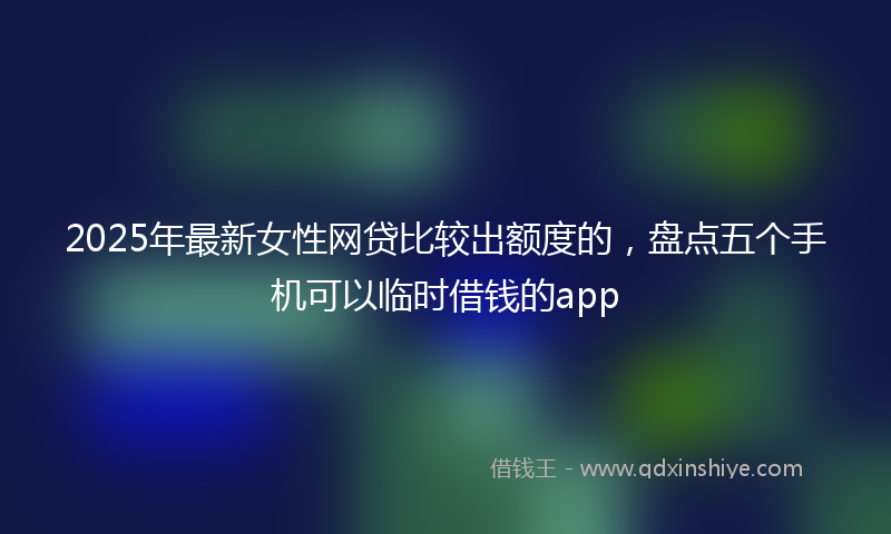 2025年最新女性网贷比较出额度的，盘点五个手机可以临时借钱的app