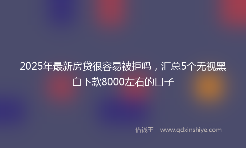 2025年最新房贷很容易被拒吗，汇总5个无视黑白下款8000左右的口子