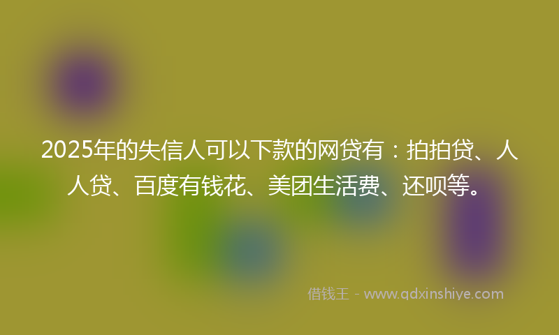 2025年的失信人可以下款的网贷有：拍拍贷、人人贷、百度有钱花、美团生活费、还呗等。